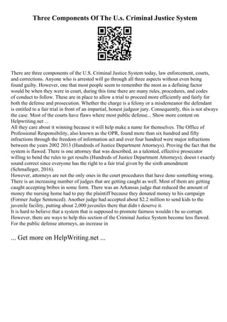 Three Components Of The U.s. Criminal Justice System
There are three components of the U.S. Criminal Justice System today, law enforcement, courts,
and corrections. Anyone who is arrested will go through all three aspects without even being
found guilty. However, one that most people seem to remember the most as a defining factor
would be when they were in court, during this time there are many rules, procedures, and codes
of conduct to follow. These are in place to allow a trial to proceed more efficiently and fairly for
both the defense and prosecution. Whether the charge is a felony or a misdemeanor the defendant
is entitled to a fair trial in front of an impartial, honest judgeor jury. Consequently, this is not always
the case. Most of the courts have flaws where most public defense... Show more content on
Helpwriting.net ...
All they care about it winning because it will help make a name for themselves. The Office of
Professional Responsibility, also known as the OPR, found more than six hundred and fifty
infractions through the freedom of information act and over four hundred were major infractions
between the years 2002 2013 (Hundreds of Justice Department Attorneys). Proving the fact that the
system is flawed. There is one attorney that was described, as a talented, effective prosecutor
willing to bend the rules to get results (Hundreds of Justice Department Attorneys); doesn t exactly
sound correct since everyone has the right to a fair trial given by the sixth amendment
(Schmalleger, 2016).
However, attorneys are not the only ones in the court procedures that have done something wrong.
There is an increasing number of judges that are getting caught as well. Most of them are getting
caught accepting bribes in some form. There was an Arkansas judge that reduced the amount of
money the nursing home had to pay the plaintiff because they donated money to his campaign
(Former Judge Sentenced). Another judge had accepted about $2.2 million to send kids to the
juvenile facility, putting about 2,000 juveniles there that didn t deserve it.
It is hard to believe that a system that is supposed to promote fairness wouldn t be so corrupt.
However, there are ways to help this section of the Criminal Justice System become less flawed.
For the public defense attorneys, an increase in
... Get more on HelpWriting.net ...
 