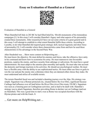 Essay on Evaluation of Hannibal as a General
Evaluation of Hannibal as a General
When Hannibal left Italy in 203 BC he had filled ItalyГўв‚¬В¦with monuments of his tremendous
campaigns [1]. In this essay I will consider Hannibal s legacy and what aspects of his personality
created these monuments. After research,[2] I have set out some criteria of a great general and in
this essay I will attempt to establish to what extent Hannibal fulfils these criteria. According to
Lazenby, to do what Hannibal did required great strategic skill, tactical ingenuity and sheer force
of personality [3]. I will consider where these characteristics came from and how he used these
characteristics to his advantage in the Second Punic War.
After Hasdrubal was ... Show more content on Helpwriting.net ...
He must know the objective. He must defeat his enemies and forces, take the offensive, have unity
in his command and know how to economise his army. He must manoeuvre into favourable
positions, surprise the enemy, and have security from sabotage or subversion. He must have a good
administration. He must adapt to the enemies plan smoothly and rapidly. He must take into account
the domestic and foreign reactions to his activities. He should use psychological warfare. He must
have a flexible army with the ability to use sophisticated tactics. He must either use force or guile to
win the war and put the enemy into a dilemma where they are damned either choice they make. He
must understand and utilize all available terrain.
The terrain Hannibal faced was and included a daunting journey over the Alps. His strategy was
simple. Saguntum was a Roman protected city, situated below the river Ebro, significant because
Carthage had influence over all land below the River Ebro (river Ebro treaty 226 BC). Saguntum
was seen as a listening post on Carthaginian activities, and so had to be dealt with. Hannibal s
strategy was to attack Saguntum, therefore provoking Rome to declare war on Carthage (and not
on Hannibal). This was a good time to start a war as Rome was occupied elsewhere with the
Illyrian pirates and with the Gauls. It
... Get more on HelpWriting.net ...
 
