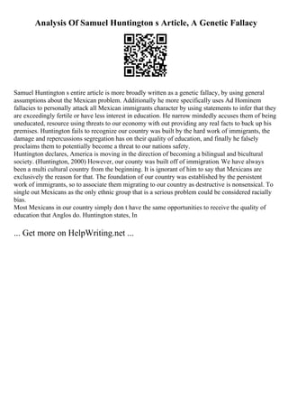 Analysis Of Samuel Huntington s Article, A Genetic Fallacy
Samuel Huntington s entire article is more broadly written as a genetic fallacy, by using general
assumptions about the Mexican problem. Additionally he more specifically uses Ad Hominem
fallacies to personally attack all Mexican immigrants character by using statements to infer that they
are exceedingly fertile or have less interest in education. He narrow mindedly accuses them of being
uneducated, resource using threats to our economy with out providing any real facts to back up his
premises. Huntington fails to recognize our country was built by the hard work of immigrants, the
damage and repercussions segregation has on their quality of education, and finally he falsely
proclaims them to potentially become a threat to our nations safety.
Huntington declares, America is moving in the direction of becoming a bilingual and bicultural
society. (Huntington, 2000) However, our county was built off of immigration. We have always
been a multi cultural country from the beginning. It is ignorant of him to say that Mexicans are
exclusively the reason for that. The foundation of our country was established by the persistent
work of immigrants, so to associate them migrating to our country as destructive is nonsensical. To
single out Mexicans as the only ethnic group that is a serious problem could be considered racially
bias.
Most Mexicans in our country simply don t have the same opportunities to receive the quality of
education that Anglos do. Huntington states, In
... Get more on HelpWriting.net ...
 
