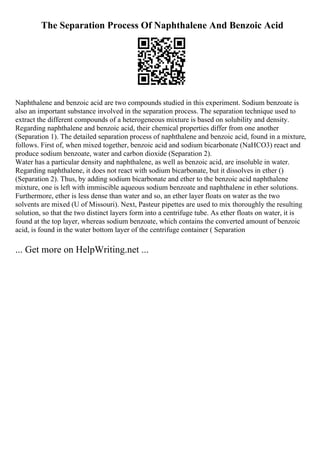 The Separation Process Of Naphthalene And Benzoic Acid
Naphthalene and benzoic acid are two compounds studied in this experiment. Sodium benzoate is
also an important substance involved in the separation process. The separation technique used to
extract the different compounds of a heterogeneous mixture is based on solubility and density.
Regarding naphthalene and benzoic acid, their chemical properties differ from one another
(Separation 1). The detailed separation process of naphthalene and benzoic acid, found in a mixture,
follows. First of, when mixed together, benzoic acid and sodium bicarbonate (NaHCO3) react and
produce sodium benzoate, water and carbon dioxide (Separation 2).
Water has a particular density and naphthalene, as well as benzoic acid, are insoluble in water.
Regarding naphthalene, it does not react with sodium bicarbonate, but it dissolves in ether ()
(Separation 2). Thus, by adding sodium bicarbonate and ether to the benzoic acid naphthalene
mixture, one is left with immiscible aqueous sodium benzoate and naphthalene in ether solutions.
Furthermore, ether is less dense than water and so, an ether layer floats on water as the two
solvents are mixed (U of Missouri). Next, Pasteur pipettes are used to mix thoroughly the resulting
solution, so that the two distinct layers form into a centrifuge tube. As ether floats on water, it is
found at the top layer, whereas sodium benzoate, which contains the converted amount of benzoic
acid, is found in the water bottom layer of the centrifuge container ( Separation
... Get more on HelpWriting.net ...
 