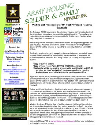 Contact Us:
Army Housing OneStop
https://onestop.army.mil
Automated Housing
Referral Network
www.ahrn.com
Army OneSource
http://
www.myarmyonesource.com/
SoldierandFamilyHousing/
default.aspx
Facebook
http://www.facebook.com/
pages/Army-
Housing/185387503039
November 2010 Waiting List Procedures for On-Post Privatized Housing
Stateside
On 1 August 2010 the Army and it’s privatized housing partners standardized
the procedures for applying for on-post privatized housing. The goal was to
make the process easy and understandable for Soldiers and Families when
they being their home search.
Active duty service members, with current orders, are eligible to apply for on-
post housing. Advance applications can be received and are eligible to be
placed on the waiting list prior to reporting to new duty station as verified by
orders.
Applications with orders and supporting documentation can be mailed, faxed,
emailed, hand delivered, or submitted on line via website (if available). All
active duty service members who apply for on-post housing are required to
submit:
*Copy of current Orders
*Copy of most recent Form DD 1172 (DEERS Enrollment)
*Applicants will be required to present valid identification and DA-31
(or other services’ equivalent), during processing of Housing
Application or upon initial visit to the local housing office.
Applicants will be placed on the applicable waitlist based on rank and number
of family members; if all documentation is not provided, applicants will be
placed on the waitlist in an administrative hold position with a completed rental
application and will not be offered a home until all required documentation is
received.
Online and Faxed Application: Applicants who submit all required supporting
documents will be placed on the waitlist with an effective date equal to the
date that the service member departed the last duty station. All supporting
documentation must be provided at the time of application or within ten (10)
business days of the application submission. The waitlist applications will be
placed in administrative hold until all documentation has been received.
Walk-in Applicant: Effective date of waitlist placement will equal the date the
service member departed the last duty station as verified by DA-31 (or other
services’ equivalent), except that applicants who apply after 30 days of arrival
will be placed on the wait list with an effective date equal to the date of
application. In that case, all supporting documentation must be provided at
the time of application, otherwise, the effective date will be the date in which
all supporting documentation is received.
Log on to Military PCS at www.miitaryhomestoday.com to find your installation
and apply for on-post housing.
 