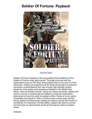 Soldier Of Fortune: Payback




                               Awesome Game!


Soldier of Fortune Payback i s the long-awaited third installment of the
Soldier of Fortune video game series. The saga continues with the
organization know as The Shop where players take on the role of a hired
mercenary. Players will experience all the thrills and dangers of authentic
mercenary combat blasting their way through high intensity combat
situations in the worlds most dangerous hotspots in the Middle East,
Africa, Asia and Eastern Europe. Using any means necessary, players will
need to uncover a complex plot and defeat an extremist organization
determined to throw the world into global conflict. Failure is not an option.
Compelling new storyline- When a routine escort mission goes horribly
wrong, players find themselves battling an insidious enemy that knows no
boundaries. As mercenary Thomas Mason, players will need to uncover
and terminate an extremist plot aimed at throwing the world into global
chaos.

Features:
 
