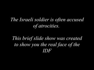 The Israeli soldier is often accused of atrocities.  This brief slide show was created to show you the real face of the IDF 
