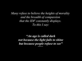Many refuse to believe the heights of morality and the breadth of compassion  that the IDF constantly displays. To this I say: “ An age is called dark not because the light fails to shine but because people refuse to see” -unknown 