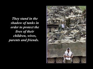 They stand in the shadow of tanks in order to protect the lives of their children, wives, parents and friends.  
