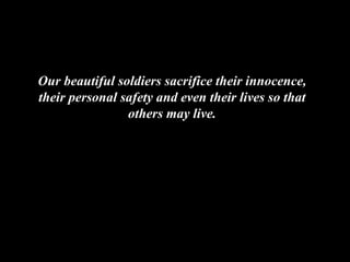 Our beautiful soldiers sacrifice their innocence, their personal safety and even their lives so that others may live. 