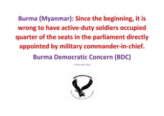 Burma (Myanmar): Since the beginning, it is wrong to have active-duty soldiers occupied quarter of the seats in the parliament directly appointed by military commander-in-chief. 
Burma Democratic Concern (BDC) 
27 November 2014 
