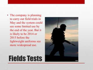 • The company is planning
  to carry out field trials in
  May and the system could
  see some limited use by
  the end of the year. But it
  is likely to be 2014 or
  2015 before the
  lightweight uniforms see
  more widespread use.



 Fields Tests
 