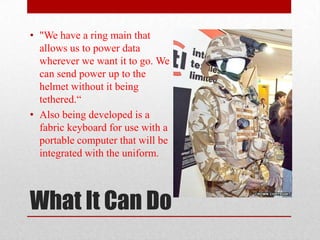 • "We have a ring main that
  allows us to power data
  wherever we want it to go. We
  can send power up to the
  helmet without it being
  tethered.“
• Also being developed is a
  fabric keyboard for use with a
  portable computer that will be
  integrated with the uniform.



What It Can Do
 