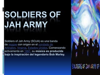 SOLDIERS OF
JAH ARMY
Soldiers of Jah Army (SOJA) es una banda
de reggae con origen en el condado de
Arlington, Virginia, Estados Unidos. Comenzando
activamente en 1997, su música es producida
bajo la inspiración del legendario Bob Marley.
 