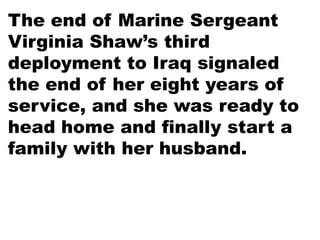 The end of Marine Sergeant
Virginia Shaw’s third
deployment to Iraq signaled
the end of her eight years of
service, and she was ready to
head home and finally start a
family with her husband.
 
