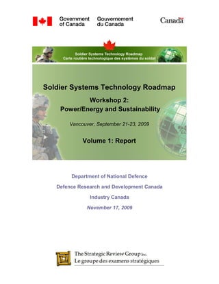 Soldier Systems Technology Roadmap
            Workshop 2:
    Power/Energy and Sustainability

       Vancouver, September 21-23, 2009


            Volume 1: Report




        Department of National Defence

   Defence Research and Development Canada

               Industry Canada

              November 17, 2009
 