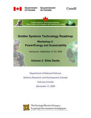 Soldier Systems Technology Roadmap
            Workshop 2:
    Power/Energy and Sustainability

       Vancouver, September 21-23, 2009



         Volume 2: Slide Decks



        Department of National Defence

   Defence Research and Development Canada

               Industry Canada

              November 17, 2009
 
