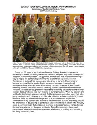 SOLDIER TEAM DEVELOPMENT, VISION, AND COMMITMENT
Building and Sustaining Combat Power
CSM Robert I. McKinley
In this February 2003 photo, author, CSM Robert I. McKinley (far right) poses with his Senior NCOs of the 5th
Battalion, 52nd Air Defense Artillery. Standing from left to right are SGM Talmadge King, 1SG Cedric Brown, 1SG
Alexander Klamt, 1SG Joseph Hawkins, 1SG John Ezell, 1SG Don Murchison, and 1SG William Young. Kneeling
left to right are 1SG Roel Garcia and 1SG Ruben Lopez-Lugo.
During my 30 years of service in Air Defense Artillery, I served in numerous
leadership positions, including Battalion Command Sergeant Major and Battery First
Sergeant. Early in my career, I struggled as a leader and was frustrated in finding a
way to inspire my Soldiers to perform to the level of their capability, conduct
themselves in a disciplined manner, and take pride in our unit. Determined to
become a more effective leader, I read numerous books on organizational
management and attended several leadership courses. However, it wasn’t until I
earnestly made a concerted effort to know my Soldiers, genuinely listened to their
concerns, and actively sought to understand the underlying causes for their behavior
before I discovered what was truly missing in our organization. What my Soldiers and
unit leadership lacked was commitment. Soldiers who are committed learn their jobs,
enjoy coming to work, stay out of trouble, take initiative, and demonstrate high esprit
de corps. Now, my inherent challenge was how to develop and inspire the
commitment of my Soldiers and leaders to each other and our unit. Inevitably, I found
the answer lies in developing all Soldiers as valued members of a team who mutually
share a common vision that empowers everyone in the organization. Hence, I would
like to share with you my thoughts on Soldier Team Development, vision, and
commitment; along with their interdependent relationship in building and sustaining
our Army’s combat power.
 