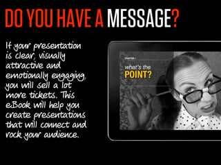DO YOU HAVE A MESSAGE?
If your presentation
is clear, visually
attractive and
emotionally engaging,
you will sell a lot
more tickets. This
eBook will help you
create presentations
that will connect and
rock your audience.
 