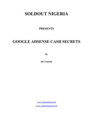 SOLDOUT NIGERIA     PRESENTS        GOOGLE ADSENSE CASH SECRETS     By     Idy Umanah                                www.idyumanah.com  www.soldoutnigeria.com  www.adsensecashsecrets.com  INTRODUCTION     Adsense is an advertising program launched by Google in 2002. Since then many net savvy individuals and companies have jumped at the opportunity to earn income. Adsense gives website owners a chance to display relevant ads on their site and get paid a percentage when there is a click on any of the ads. This opportunity exploded when blogs were introduced to the online world. This gave those who couldn’t get a website a chance to join the adsense program. Blogs are online tools that are easy to set up, easily updated and get syndicated fast by search engines. This makes it easy to get lots of traffic. A blog is a type of website that is usually arranged in descending order from the most recent post at the top of the main page to the older posts towards the bottom. There are a variety of blog platforms. Some, such as blogger.com and wordpress.com are free but for others such as wordpress.org, you need to pay for domain name and hosting. If you are just starting out, I strongly advice you go for www.blogger.com. It’s easy to set up and monetize with adsense. Best of all, it’s FREE!  Unfortunately, not everybody makes money with adsense. As a matter of fact, only about 10% of people actually make money with adsense. In this report, i am going to give you the reasons bloggers don’t make money. I’ll show you how to join tha 10% of bloggers that are actually making money with adsense. In this report, i am going to assume that you already have a blog or website monetized wth adsense. Or at least you know how to set one up as this is not a beginner’s lesson. I also assume you know how to post on your blog. Although I use blogs and will be referring to blogs throughout this report, all these strategies can also be applied to a website. It equally works well with effective results. Anyone who is serious can earn money from adsense. Some people are earning as high as $20,000 monthly and above. The fact that you purchased this report and are presently reading it means you are serious about joining those making money. You want to know what the experts do to earn big bucks. I urge you to read on as you are on your way to rewriting your own adsense script.  CHAPTER 1  GETTING THE RIGHT MINDSET     Making money with Google adsense takes time and hard work. Contrary to what most people think, adsense is not a get rich quick program. True, you can start making money almost immediately, but you must put in much effort and dedication. Don’t just relax and expect checks to come in through courier. The mistake most people make is in taking adsense as a part-time business. Although it can be run on the side but you must dedicate your time to it. Spend time posting, networking, promoting etc. I have seen blogs that get new articles every 4-6 months. Such blogs rarely make money as content is the fuel that oils the engine of your blog. All the promotion you do will not yield results without content. Most bloggers don’t even promote their blog. Blogging requires dedication; it requires your active involvement. Develop a proactive stance. It baffles me when I see bloggers who are not active complain of low adsense earnings.  Change your mindset about Google adsense. Don’t see it as an opportunity to get rich quick. Though you may make some fast dollars, but it all depends on how much work you put in. If you want to succeed much faster, work much harder. I currently put in 3 hours everyday into running my adsense business. This time is spent between posting, monetizing and promoting my blogs. I encourage you to do the same, put in daily effort to make your business work. Half hearted effort only brings half hearted results.  Also, develop your writing skills. You don’t have to be a Chiamanda Adichie or Wole Soyinka to run a blog. If you can express your thoughts and ideas in a clear concise and easy to understand way, that’s perfect. You’ll have to write in an interesting and engaging manner.  Remember, the chances for your making money will depend on many factors, most importantly the drive and determination and an attitude of success will serve you well. You can turn your blog(s) into a money maker that will generate enough money for you to quit your day job.  I strongly advice that you make a daily schedule for your blogging. Assigned daily tasks to yourself. This will help you to become better organized at blogging.              ACTION ACTIVITY  Start seeing your adsense program as a real business. Just as you would put in much effort to see  your offline business succeed and grow, apply the same principles online. Look at it with the end in mind. Work at it everyday as you would work on any offline business.  In the next chapter you will learn where to channel your energies to get fast results in your blogging activity.     CHAPTER 2  CHOOSING MONEY MAKING NICHES     Before you rush into signing up for adsense  thinking its going to earn you a million dollars, you need to get certain things in place for your blog. Contrary to popular thinking, not every niche is profitable for adsense. People are always struggling when it comes to picking a niche. One of the main reasons is that many experts tell you to pick something you are passionate about or something you love. There’s a problem there. Let’s take for instance; you are passionate about movies and soap operas. That’s cool! But how do you convert that into a money maker? Sure, you can start writing about your love, but how much do you think you can make per chick on your ads in that niche? A blog about college education, financial products, technology products or mortgages will make more money from adsense than a blog about baseball, car accessories or food recipes if the two have the same layout and traffic, This is because blogs on the former niches have higher cost per click (CPC). Remember, Google pays you when people click on ads on your blog or site. So, what you do is to pick a niche that is going to make you money. The key is to know a little something about your preferred niche; the rest can be researched and after you’ve been blogging about it for sometime, you’ll be considered an expert. TRUST ME! I know.  So let’s get started selecting niches. You’ll have to do some keyword research.     DOING KEYWORD RESEARCH  To have an idea of the niche you may like to jump into, visit www.ezinearticles.com. Browse through the various categories and sub- categories and you are sure to find one that interests you.  Once you’ve got your niche, keyword research is what will set you up for success in that niche. It demands a little bit of work, but it is well worth the effort and will pay a great return if done correctly. The most important thing you need in order to do effective keyword research is a keyword tool. There are a variety of them but I use Wordtracker. It’s got a free version, but the paid version is best. To use the free version, you need a credit card and it last for just seven days. You can also get a free Google keyword tool at adwods.google.com. I use Wordtracker because it gives me the number of daily searches. Multiply it by 30 to get the monthly search volume.  When you’ve opened up the keyword tool, put in a general keyword. The keyword tool will come up with specific keyword suggestions. For example, when I put in the keyword “make money” here are just examples of the list I got as at the time of this writing.             These are the keyword suggestions I got and its daily/monthly search volume on Word tracker. Multiply it by 30 to get the monthly search volume. Other keyword tools will give you similar results. Keep searching through different keywords to get good keyword with high search volume. Also run your keyword with quotations in the Google search engine to see how many sites are competing for a keyword. If there are less than 8,000 competing for a keyword that gets as high as 20,000 or more monthly search, pick those keywords. Keywords are important because that’s what people type into search engines when looking for information. These search engines now crawl the web looking for websites that have such words within their content. This is why you need to include your keyword in your blog URL and the title. Also when writing posts, endeavor to include your keyword within the article. This makes it more easily found by search engines and gives your blog a higher ranking. This can have a healthy effect on your traffic. Search engine traffic is the best kind of traffic. A thousand visitors that find your blog from search engines will bring in more money than a thousand visitors from another traffic source.     ACTION ACTIVITY  1.     Go to www.adward.google.com or wordtracker.com. Put in a general keyword from your niche. Pick a keyword with a high search volume. Do a search for it on Google and balance the search volume to compettion ratio. A ratio of 3:1 and above is best.  2.     Next, when you’ve chosen your preferred keywords include it in you blog URL  and title. Be creative when doing this as you may experience that some of your preferred blog URL have already been taken. Also remember that you’ll have to include your keywords within your posts.        IF YOU ARE HAVING PROBLEMS coming up with good keywords with ratio of 4:1 and above, send me a mail on idyumanah@gmail.com and I will show you the easiest way to do keyword research. It’s beyond the scope of this report.                                               CHAPTER 3  WHY CONTENT IS KING  Content is king in the online world. Content is very very important. This is especially true if you are blogging. A blog is kind of like a journal. Just as you would update your personal journal everyday, you need to update your blog as often as possible. To really make money with blogs, you need to have much content. This is where a whole lot of bloggers get it wrong. They rarely update their blogs. Content is important because it helps to build and maintain your traffic. Traffic is the blood of your adsense business. Even if everything is wrong with your blog, but you still generate lots of traffic, it is difficult to fail. And what will get you that traffic and keep it is CONTENT. Let’s take for example, if you see a good blog that deals with relationship issues and the article there provides real value to you. You visit often and read all the articles, but it seems the blog owner isn’t updating new articles. You’ll stop visiting such sites because you’ve been through all the posts and there’s nothing new to interest you. That’s exactly the same thing that your visitors do when you stop updating your blog. They stop coming. You’ve probably heard the business saying that it’s six times harder to get new customers than it is to maintain the current customers.  Successful bloggers are more commited to get the present readers to come back to their blogs and the only way to do this is by providing valuable content. It’s all about providing real values.     CREATE STRONG (VALUABLE, INTERESTING & INFORMATIVE) CONTENT  Is your content worthy of being read by millions of people? Remember that the purpose of content is to provide value to others. Provide genuine value and do it to the best of your capacity. When I sit down to write my blog articles, I imagine myself standing on a stage before an audience of a million people. Then I ask myself; what shall I say to this million human beings that will be of value to them? This mindset will help you create strong and valuable content. Think about the effect you want your writing to have on people. If you are writing on relationships, your writing should change people’s love life for the better. It should help people get over heartbreak, get more energy into their love lives, get out of abusive relationships and be happier in relationships. When you focus on providing real value instead of junk content, your readers will notice and they’ll refer others to your site in droves. They will do your blog promotion for you FREE. Word of mouth is the best form of marketing. They’ll keep coming back to your blog and referring their friends too. This will easily build your traffic without your doing any work. All you have to do is focus on creating value through your content. Strong( valuable, interesting, informative) content is universally valued. It’s hard work to create, but in the long run, it generates lots of long term referred traffic.  Each time you write, focus on creating the best content you can. This will lead you to blogging success.     CREATE ORIGINAL CONTENT            Maybe when you were starting out blogging, you must have been told that if you cannot create your own content, you can go over to article directories and copy some articles from there to paste on your blog. You’ll have to also copy the author’s bio box though. In the old days of internet marketing, that was a good strategy. I used to have other people’s articles on my blogs, but I realized that with this strategy, I was losing more visitors than I was gaining. When my visitors read the articles on my blog, they go on to know who the author of the article is through the author’s bio and become loyal to him/her. even buying some of their products. That’s because he provides value to them in form of articles and stuffs like that. That’s when I stopped. I’m not interested in working to build traffic only to lose same to someone else. That’s why you need to create original content. Create your own quality content. Somehow, your readers can tell if your content is original or if you stole it from somewhere. They’ll love you if you provide original content. It’s hard for anybody to compete with you if your content is original. You’ll have a base of hundreds of thousands of readers who will come to your blog daily. This kind of traffic takes time to build, but once you’ve built it, it will keep growing and growing without your doing any more promotions. Anybody can start a blog in your niche, but your site will remain unique because no one else has the same content as you.           WRITE FOR HUMANS FIRST, SEARCH ENGINES SECOND  I mentioned earlier on the need to include your keywords in your articles but it should not be over saturated. Let your readers barely notice the keywords. These keywords will help you get higher in the search engines. But don’t just saturate your posts with them. My strategy is to include my keywords after 100 or more words. I also make the key words bold. The thing is, let your readers not get bugged with keywords, let your article just flow naturally and let your readers enjoy the whole reading experience.     CREATE STRONG ORIGINAL CONTENT REGULARLY  If you’re providing strong and original content, do it regularly. Endeavour to update your blog with new articles everyday. Give your readers reason to keep coming back to your site. That’s why active forums make money. The members just keep coming back everyday because they are sure to see something new and interesting. Your article need not be long. If you can come up with longer articles. Do! But just post valuable content on a regular basis.        CONCLUSION  Let me sum it up by saying that content is crucial to your building traffic. Give your visitors something of value. Come up with your plans of how often you will post on your blog and post consistently. My advice to you is to be consistent and keep the quality of your post as high as possible. Problems occur when bloggers change their frequency of posting. Develop a rhythm of posting your readers will become accustomed to and that you are able to sustain. If you can’t write everyday, write as many useful articles at once when you have the time and spend each day just editing one by one and posting them. There are ways you can identify what people in your niche want to read. Do it and give it to them.      IF YOU WANT TO KNOW HOW TO COME UP WITH CREATIVE, useful and original content that will draw thousands of visitors to your blog. Mail me on idyumanah@gmail.com        ACTION ACTIVITY  1.     Develop a plan for creating content at once. Schedule time to write as many strong (original, valuable, interesting, informative) articles as possible. Save them as a draft on your blog and spend a little time posting daily..  2.     You may decide to post 4 or 5 times a week, but however you choose, let it be  rhythmic so your visitors can get accustomed to it.      If you want to know the strategies to come up with original, valuable and interesting content that will draw thousands of people to your blog without burning yourself out, send me a mail and I’ll be glad to help.     CHAPTER 4  OTHER TRAFFIC GENERATION METHODS  The more people anticipate that they’ll get something of value from your blog, the more they’ll come back. In the last chapter, I harped on why you need to create content to build readership. Here, I’ll be sharing more ways you can get traffic to your blog. But let me remind you that all the marketing in the world won’t help you if you have a lame duck blog. In your search for more traffic, more publicity and more adsense dollars, never forget it starts with strong content and needs to continue with strong content on a regular basis. I know you think it’s hard to maintain post quality and regularity, but its not. This is where your persistence will be put to the test. Send me a mail if you want secrets to remain motivated, how to get article ideas and keep producing great content your readers will love you for. Here we go on generating traffic.     1.     BECOME AN EXPERT IN YOUR NICHE:- Let your audience perceive you as an expert. Develop a keen interest. Continue to read literature relating to your niche. Write intelligently and after a while, your experience will begin to show and your audience will grant you the title of an expert. People will seek you out, your reknown will grow and it will be easier to get noticed, linked to and get promoted by others.     2. COMMENTS ON OTHER BLOGS:- Drop comments on other blogs. This is a largely ignored method of getting traffic. It is very effective. Leave valuable and useful comments that will get people inquisitive about who you are. Most blogs have trackbacks enabled and so they’ll link back to your blogs. These links improve your search engine ranking. It may even interest other blog owners and they may visit your blog and link to some of your good articles. Comment on blogs that are in the same niche as yours or somewhat related. It’s advisable to target the bigger blogs with high traffic levels. For these type of blogs, the tip is to be among the first 10 or 20 commenters  depending on how much traffic the blog gets. Most readers don’t read past the first 20 comments.     3. PARTICIPATE IN FORUMS:- Forums with tons of pages, huge list of members and a responsive community are an easy way to connect with others, demonstrate your expertise to thousands of people and build traffic. Don’t spam these forums, locate posts that ask for help with something you are familiar with and share your experience.     4. SUBMIT TO ARTICLE DIRECTOFIRS:- Submit quality articles to article directories. You’ll have a bio box linking back to your blog. You’ll be able to demonstrate your expertise and if your blog is of high quality, it may get published in an ezine and thousands of other blogs and websites leading to more traffic and more inbound links to you.     5. LINK TO OTHERS AND GET LINKS FROM THEM:- Peharps one of the central features of blogging is that they are linked. The intricate web of links help in getting traffic. Link to other blogs and you’ll find that the benefit are many. For a start, you’ll be taking part in the conversation and getting the attention of others. Your readers will appreciate that you’re interested in helping them find the best content out there. However, you should not just link to everyone. Be selective and link to quality content that is relevant to your niche topic. As you engage in linking, others will link back to you, assuming your blog has useful content and the traffic begins to flow from both these sites and from increased search engine ranking.  6. SUBMIT TO TECHNORATI:- Technorati is a web portal that can get you lots of traffic. Create a profile and add a tag to your blog.     7. GUEST BLOGGING:- One of the most powerful but unknown ways of exposing your writing to a new group of people is to put some of your content on other people’s blogs and not your own. Guest posts have been a feature of blogging but many people are not taking advantage of it. When you launch your blog, you can raise your profile by focusing on writing guest posts on other blogs. Put your best posts on other blogs. While it may seem odd, it’s something that does pay off. While you can keep showing your regular readers great content on your blog, the best way to show people who have never heard of you your best stuff is to go where they’re already gathering- on other people’s blogs. It’s a win-win situation. You are happy because you are getting fresh and relevant traffic, the other blogger is happy you are providing quality content that will please his/her readers.  Find blogs that are related to your niche. Blogs with large fellowship are good, but a smaller blog with a more relevant readership would be more effective than a large one with little relevance. Write regularly for these blogs. Target multiple blogs. The key is to locate blogs that have high traffic and contact them via e-mail. Let them know your intentions.      An even more effective strategy is to exchange guest posts. As you guest post on         another blog, have the other blogger guest post on your blog too. This way, you two share the benefits.     8. CREATE A SQUIDOO PAGE LENS:- Squidoo get lots of traffic.. Take part in the squidoo community. Create a lens on a given related topic to your blog. Funnel the traffic and tastefully include links in the page lens to your blog.     9. SUBMIT TO BLOG DIRECTORIES:- Here’s a list of blog directories to submit your blog to.     10. WRITE EFFECTIVE POST TITLES:- Write effective and catchy post titles. Let the title create an urge to read the entire post, but of course should be related to the topic of your blog.  11. EMAIL OTHER BLOGGERS:- Email other bloggers in your niche when you write something that you think will interest them. They’ll link to your posts and have their readers come visit your blog.  12. BLOG CARNIVALS:- Take full advantage of blog carnivals when you’re just starting out. Periodically submit your best blog post to carnivals for your niche. Carnivals are free and they also get links and lots of traffic. Submit to these carnivals once a week and watch your traffic flow. Submitting only takes minutes.  13. ENABLE COMMENTS:- Enabling comments on your blog is good for getting links. When people comment, reply to some of them. It creates interaction and keeps the conversation flowing.  14. USE SOCIAL MEDIA TO YOUR ADVANTAGE:- Social media sites can get you lots of traffic. They are of two types:-                           I.      SOCIAL NETWORKING SITES:- Here, the primary activity is connecting with others. Twitter, Myspace, Facebook and Linkedin are good examples of these.                        II.      SOCIAL BOOKMARKING SITES:- The primary activity here is the finding and sharing of web content through different systems of voting on sites. Digg,  Reddit, Stumbleupon and netscape are examples.  The two types are wonderful for getting traffic. Social media sites are among the largest sites on the web at present and the volume of traffic they have is mind boggling. Social media sites are used by people to find content. Register on a few of them, participate actively and make friends.        15. SEARCH ENGINE OPTIMIZATION:- Traffic from search engines are organic. The traffic from search engine is the best because this is the traffic that will take the action you want visitors to take on your site. Whether you are selling products, building a list or running adsense. Search engine optimization is so broad and so, i’ll only give you important tips. I have already given some tips on this earlier on in this report and so I’ll just share a few more.  High search ranking is available for the careful writer. If you implement the things discussed earlier; keyword in the blog URL and title, regular posting, linking to and getting links from other blogs, creating links within your blog etc, it won’t be long before you appear on the first page of Google.  In addition;  1.     PING:- Ping  (at www.pingomatic.com) your blog to servers to notify search engines of your blog availability. Ping every time you update with new posts.     2. SUBMIT TO DIRECTORIES:- Submit your links to directories. This is another way to generate inbound links. Submit to directories-submitting links to key pages with appropriate keywords in the links. There are loads of directories, some of which offer a free submission. You can start with these;            I.      2rss                         www.2rss.com      II.      Blizg                        www.blizg.com   III.      Blogarama               www.blogarama.com  IV.      Blogdex                   www.blogdet.net     V.      Blogdigger               www.blogdigger.com  VI.      Bloghop                  www.bloghop.com/addblog.htm  VII.      Bloglines                  www.bloglines.com  VIII.      Blogmatrix               www.blogmatrix.com  IX.      Blogrunner               www.blogrunner.com     X.      Blogsearchengine     www.blogsearchengine.com  XI.      Blogstreat                www.blogstreat.com/search.html  XII.      Blogvision               www.blogvision.com  XIII.      Blogwise                  www.blogwise.com  XIV.      Blogz                       www.blogz.com  XV.      Bloggieplay              www.bloggieplay.com  XVI.      Daypop                             www.daypop.com  XVII.      Eatonweb                www.portal.eatonweb.com  XVIII.      Fastbuzz                  www.fastbuzz.com  XIX.      Feedster                  www.feedster.com  XX.      Globeofblogs           www.globeofblogs.com  XXI.      Localfeeds               www.localfeeds.com     2. INTERLINK YOUR BLOGS: - If you have more than one blog, you can interlink them. Create links within your blogs linking to your other blogs.     3. KEYWORD RICH ARTICLES: - I’ve hinted on this already, but let me shed more light. Identify a few keywords for your article that you are hoping will get indexed highly by Google. When picking keywords, consider the following questions            I.      How do I want people to find this post in search engines?      II.      What will they type into Google if they want information on this topic in the search engines?   III.      What results come up when I plug these keywords into Google?  IV.      What other keywords are these other sites using?     The answer to these questions will give you a hint of what keyword you want to repeat in your article.            What ever you do, don’t sacrifice your reader’s experience of your site just because of SEO. Keyword density is important in climbing search engine rankings, but more importantly is that your contents are user friendly and helpful to readers. Nothing irritates readers like a blog stuffed with keywords.     5. KEEP IT AT ONE TOPIC PER POST: - The more hightly focused the theme of a page, the better when search engines come to rank it. Sometimes, you might find yourself writing long posts that end up covering a number of different topics. They might relate loosely but if search engine ranking is what you are after, it could be better to break up your post into smaller more focused pieces.  That’s it on getting traffic. There are a whole lot of other strategies not mentioned here, but these ones are easy and will not demand much of your time. Use one of them at a time and hopefully you’ll see your traffic skyrocket. But it is worthy to remind you again that without content, all these strategies for promoting your blog will be useless              CHAPTER 5  INCREASING COST PER CLICK  A sure way of increasing your adsense earnings on your blog is to have ads that pay high per click. There is nothing unethical about this.  In this chapter, I’ll look at what to do to get high paying adsense ads running on your site. Obviously in any business, one way to get higher profits is to charge more for your products. In adsense however, you have no direct say on how much is charged for ads running on your site. But there are ways to targeting types of ads that might bring in a higher return than others.  Finding high paying adsense ads is not easy (is anything?). It involves getting the right priced keywords. I’ve compiled a list of high paying adsense keywords and their prices as a bonus to this package. However, I will list some other ways of getting high paying ads showing on your blog.  Cost per click (CPC) depends on the niche of your blog. Niches such as financial products and services, mortgages, college education, medical, legal and health are a profitable niche that can get a couple of dollars per click. Technology related ads are also well paying.     1)                 BUY KEYWORDS:- You can get high paying adsense keywords for a small fee at www.toppayingkeywords.com. They give you a free trial of 25 top paying keywords.  2)                 ARE THERE ANY ADS:- This is a great first question. Despite the many thousands of advertisers using adsense, there are some topics to which the answer to this is NO! A simple way to check is to do a search on Google for the keyword you are targeting. The results page will bring up not only a list of other sites writing about that keyword (these are your competitors) but on the right hand side, there will be a list of ads- there are the same sort of ads you’ll get on your site if you write on the topic. If there are ads there, it’s a good sign. If not (or very few ads), you’ll have to find another topic to write on if you’re hoping to attract ads.  3)            7SEARCH:- 7search has a list of 100 of the top paying keywords on their advertising program (not adsense) at the moment. 7search is a pay per click search engine and advertising network. Check the site out at www.7search.com. Also from 7 search (and more useful) is their keyword suggestion tool which gives you an idea on what people are paying per click. This is not specifically for adsense, but it will give you an idea of what the going rates are.  4)           FIND WHAT: - Findwhat has a similar service at www.findwhat.com.     Targeting high paying adsense ads is an important aspect of generating good income with adsense. It is not enough in and of itself however, you can have $10 per click but without getting any traffic, your research into the right ads will be useless. Likewise, its one thing to identify which ads you want to target, but it’s another thing to get these relevant ads showing on your site.  In our next chapter, our focus is on getting relevant ads.     CHAPTER 6  GETTING RELEVANT ADSENSE ADS  Consider these two scenarios I encountered recently.  1. A blog whose content largely focused upon the topic of dieting. Most of the ads the blogger was getting on his blog were focused on blogging. Even if the blog is getting quite reasonable traffic and a reasonable high paying niche (there are some good dieting keywords out there) but as you would expect, people coming to blog about dieting did not click on ads for blogging software and services at a high rate. You can imagine how adsense earning will be despite much traffic.  Another blog I saw had a problem of not getting any ads being served on the blog. Instead of ads, all the blog had were the public service ads that adsense serve when they cannot find any relevant ads. These public service ads pay nothing. The challenge is to get relevant ads that reflect the content of your blog. So how do you get relevant ads?  I.      MAKE SURE THERE ARE ADS AVAILABLE; The second scenario where public service ads are showing on a blog needs to be checked if ads are available or there are a very few ads for that keyword. A simple way of checking this is to do a search on Google for the keywords you are targeting. If Google doesn’t serve ads or serve very few ads on their own search result page, it is an indication that such ads are scarce or not existing. The way around this is to experiment with other related keywords. Experiment with different combinations of key words until you find something that works.  II.      INCREASE YOUR KEYWORD DENSITY:- The more you use your keywords, the more likely you are to get ads on these topics. It is not common knowledge exactly how the adsense bot decides what ads suits your content best, but it’s a pretty safe bet that if you put your keywords in your title, at least once in your first paragraph and then scatter it through the rest of your page that you’ll convince the adsense bot of what your topic is. I’ve already described how to do this. I also told you to include your keyword in your blog or page URL. You should also make your keyword bold or put them in outbound links. All these also help improve your search engine ranking.  III.      EXAMINE YOUR SIDEBAR, MENUS, HEADER AND URL:- It is not just your main content that adsense bot searches to find the topic of your page, but also your other areas. Take the dieting blog in scenario I that was getting blogging ads. The blog had the word “blog” in its title and URL, three times in the sidebar and once in its blog name.  The word ‘blog’ also came up quite often in the content. It is recommended that you remove the word from as many as these places as possible and to improve the dieting keywords. The ads will improve their relevance almost immediately.  IV.      STICK TO ONE TOPIC PER PAGE:-For some blogs, this may not be visible on the front page, but attempt to keep each individual blog post as highly targeted as possible. I’ve noticed that some people often include two or three topics/keywords in one entry. This confuses the adsense bot. For blogger blogs, an effective strategy i use is setting the blog layout to display only one or two posts at a time.  If you do all of the above, you should find that adsense serves you with relevant ads. However, if all else fails…..  V.      ASK GOOGLE:- If all else fail, notify Google of your issue. Of course, they are busy people but Google prides itself as being responsive to its users. I’ve emailed them on a number of issues and everytime, I’ve had positive results from my query. You’ve got nothing to lose- send them an email.     It is all very well to rank in search engines, to generate high levels of traffic, but without relevant ads that relate to the content of your blog, you are not likely to generate much in terms of click through.  Doing all these ad optimization contributes to increased click through rate and higher adsense earnings.        INCREASE CLICKS THROUGH RATE  How many people that visit your blog eventually end up clicking your ads? Ad posting is an important factor in getting a higher click through an ad. The amazing thing about the adsense advertising system is how one simple change in positioning of your ads can have a profound impact upon the earnings you receive from it. Just by making a slight change in your adsense ads, you can double your earnings overnight. Ad design also matters. Well designed and optimally placed ads are the secret to doubling your adsense earnings. Adsense ads placement and design have been an issue among adsense users. It seems that each adsense user has their own strategy- some like ads that blend in with the blog design, others like ads that stand out from the rest of the page. Some like ads in banner positions, others like it in skyscrapers. Well, different strategies work on different blogs at different times. The key I’ll give you is to experiment.  Let me share a few strategies you should experiment.     1.           BLEND:- Most successful adsense users blend their ads into the overall theme of their page. This often means that the ads background and other backgrounds are of the same or similar colour of the background of the page. In this case, the ads don’t stand out as being ad-like.  2.           IN CONTENT:- More and more bloggers and website owners are putting their ads inside the main body of their post. In this way, the ads are prominent and more likely to be seen by readers as they read your content. If your blog platform allows putting ads between content, do it. For blogs that have a comment section, putting your ads just after the article and before comments has been found to be very effective. The reason is that readers are normally at a loss of what to do after reading your article and are more prone to click on the ads.  3.                 ABOVE THE FOLD:- Placing your adsense ads at the top of the page is equally effective, because it is visible without your readers having to  scroll down. Studies have shown that first time visitors to your blog stay on average for 60 or so seconds without scrolling down. If your ads are hidden towards the  bottom of your page, you decrease the likelihood of them ever being seen, let alone clicked  4.                 LEFT IS BEST:- Ads on the left hand side of your blog do much better then ads on the right hand side. So, if using blogger blogs, use a template that allows adsense on the left hand side.  5.                 USING PICTURES:- An equally effective tip for increasing CTR is to put a picture above, below and at the sides of the ads. Although, Google has a strategy against pointing at the ads to attract attention, pictures do not hurt. For example, if you have ads about laptops, you can put pictures of laptops bordering ads. This works well. Although it may not be readily feasible, yet I think it is worth considering.  6.                 KEEP ADS CHANGING:- I’ve noticed that if you have a blog with regular and loyal readers, it is good to keep things changing as your readers tend to get used to the way your blog is and become blind to adsense ads. Move your ads around to get higher click through.  7.                 CURB OUTGOING LINKS:- One reason I advise against using articles from directories is the number of outgoing links you’ll be dishing out. Pages with fewer outgoing links result in higher CTR. Give your readers fewer options of links to click on and they are more likely to click on your ads.  8.                 PLACE NUMEROUS ADS:- Don’t be shy about placing ads on your blog. This increases your chances of higher click through.  Experiment with these strategies and track your results. Work on what positions are most effective and stick to that.  Hopefully, after implementing these tips, you’ll see click through increase and so will adsense revenue.     Apart from adsense, there are other ways you can monetize your blog to make more money especially if you have high level traffic. This is through affiliated marketing. Get a product that converts otherwise your traffic will waste. In the next chapter, I’ll focus on using affiliate products to make money with your blog.    