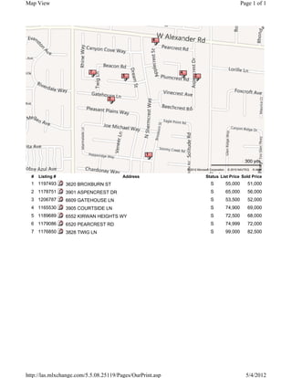 Map View                                                                                                     Page 1 of 1




                                                      6




                           7                                     4
                                        5                                 2




                                  3

                                                           Subject Property




                                                  1
                                                                                                              300 yds
                                                                     © 2012 Microsoft Corporation   © 2010 NAVTEQ   © AND

  #   Listing #                         Address                                    Status List Price Sold Price
  1 1197493       3620 BROXBURN ST                                                    S             55,000      51,000
  2 1178751       3901 ASPENCREST DR                                                  S             65,000      56,000
  3 1206787       6609 GATEHOUSE LN                                                   S             53,500      52,000
  4 1165530       3905 COURTSIDE LN                                                   S             74,900      69,000
  5 1189689       6552 KIRWAN HEIGHTS WY                                              S             72,500      68,000
  6 1179086       6520 PEARCREST RD                                                   S             74,999      72,000
  7 1176850       3828 TWIG LN                                                        S             99,000      82,500




http://las.mlxchange.com/5.5.08.25119/Pages/OurPrint.asp                                                       5/4/2012
 