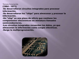 Tercera Generación(1964 - 1971) -Se desarrollaron circuitos integrados para procesar información. -Se desarrollaron los "chips" para almacenar y procesar la información.-Un "chip" es una pieza de silicio que contiene los componentes electrónicos en miniatura llamados semiconductores. -Los circuitos integrados recuerdan los datos, ya que almacenan la información como cargas eléctricas. -Surge la multiprogramación. 