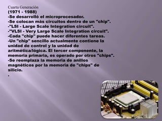 Cuarta Generación(1971 - 1988)-Se desarrolló el microprocesador. -Se colocan más circuitos dentro de un "chip". -"LSI - Large Scale Integration circuit". -"VLSI - Very Large Scale Integration circuit". -Cada "chip" puede hacer diferentes tareas. -Un "chip" sencillo actualmente contiene la unidad de control y la unidad de aritmética/lógica. El tercer componente, la memoria primaria, es operado por otros "chips". -Se reemplaza la memoria de anillos magnéticos por la memoria de "chips" de silicio. . 