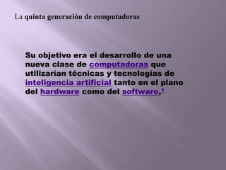 La quinta generación de computadorasSu objetivo era el desarrollo de una nueva clase de computadoras que utilizarían técnicas y tecnologías de inteligencia artificial tanto en el plano del hardware como del software,1