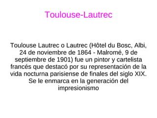 Toulouse-Lautrec Toulouse Lautrec o Lautrec (Hôtel du Bosc, Albi, 24 de noviembre de 1864 - Malromé, 9 de septiembre de 1901) fue un pintor y cartelista francés que destacó por su representación de la vida nocturna parisiense de finales del siglo XIX. Se le enmarca en la generación del impresionismo 