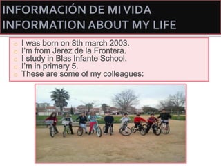o I was born on 8th march 2003.
o I’m from Jerez de la Frontera.
o I study in Blas Infante School.
o I’m in primary 5.
o These are some of my colleagues:
 