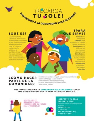 ¡RECARGA
T U S O L E !
La Comunidad SOLE
Colombia es la red nacional
de embajadores SOLE en todo
el país. Los embajadores son
aquellas personas que -
como tú - convocan,
realizan y son los
anfitriones de
sus SOLEs. En ella
hay desde docentes en
colegios, bibliotecarios,
hasta líderes comunitarios
o voluntarios motivados.
Conocer otros
embajadores.
Compartir con el
equipo de SOLE Colombia
y resolver retos juntos.
Conectarse a otros
SOLE en el país
y el mundo por
videoconferencia.
Conectarse con
voluntarios de todo el
mundo y compartir
realidades via
videoconferencia.
Reinventarnos
la comunidad...
Y, por supuesto,
¡divertirse!
Conéctate con nosotros y comparte tu experiencias con SOLE en:
Teléfono o Whatsapp: +573167973755
Correo electrónico: hola@solecolombia.org
Facebook: www.facebook.com/soleencolombia
Twitter: @sole_colombia
NOS CONECTAMOS EN LA COMUNIDAD SOLE COLOMBIA TODOS
LOS MESES VIRTUALMENTE PARA RECARGAR TU SOLE.
¡ Ú N E T E A E S T E
M O V I M I E N T O P A R A
T R A N S F O R M A R E L F U T U R O
D E L A P R E N D I Z A J E !
¡ C O M PA R T E T U G R A N
P R E G U N TA S O L E !
Cuéntanos cuál fué tu Gran Pregunta por
Whatsapp:
+573 167973755
En nuestra web:
www.solecolombia.org/
compar te-tu-sole/
¿Q U É E S ?
¿PA R A
Q U É S I RV E ?
¿CÓ M O H AC E R
PA R T E D E L A
CO M U N I DA D?
B
I
E
N
VENIDO A LA COMUNIDAD SOLE COLOM
B
I
A
 