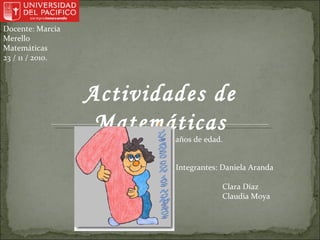 Docente: Marcia Merello Matemáticas 23 / 11 / 2010. Actividades de Matemáticas Para Niños entre 3 a 6 años de edad. Integrantes: Daniela Aranda Clara Díaz Claudia Moya 