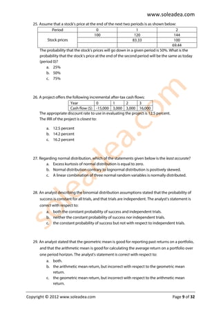 www.soleadea.com
   25. Assume that a stock’s price at the end of the next two periods is as shown below:
               Period                     0                       1                       2
                                         100                     120                     144
            Stock prices                                        83.33                    100
                                                                                        69.44
       The probability that the stock’s prices will go down in a given period is 50%. What is the
       probability that the stock’s price at the end of the second period will be the same as today
       (period 0)?
           a. 25%
           b. 50%
           c. 75%



   26. A project offers the following incremental after-tax cash flows:
                          Year              0      1        2       3
                          Cash flow ($) -15,000 3,000 3,000 16,000
       The appropriate discount rate to use in evaluating the project is 12.5 percent.
       The IRR of the project is closest to:

           a. 12.5 percent
           b. 14.2 percent
           c. 16.2 percent



   27. Regarding normal distribution, which of the statements given below is the least accurate?
          a. Excess kurtosis of normal distribution is equal to zero.
          b. Normal distribution contrary to lognormal distribution is positively skewed.
          c. A linear combination of three normal random variables is normally distributed.



   28. An analyst describing the binomial distribution assumptions stated that the probability of
       success is constant for all trials, and that trials are independent. The analyst’s statement is
       correct with respect to:
           a. both the constant probability of success and independent trials.
           b. neither the constant probability of success nor independent trials.
           c. the constant probability of success but not with respect to independent trials.



   29. An analyst stated that the geometric mean is good for reporting past returns on a portfolio,
       and that the arithmetic mean is good for calculating the average return on a portfolio over
       one period horizon. The analyst’s statement is correct with respect to:
           a. both.
           b. the arithmetic mean return, but incorrect with respect to the geometric mean
              return.
           c. the geometric mean return, but incorrect with respect to the arithmetic mean
              return.


Copyright © 2012 www.soleadea.com                                                         Page 9 of 32
 