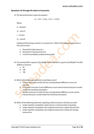 www.soleadea.com
Questions 33 through 44 relate to Economics

   33. The demand function is given by equation:

                              ܳ = 10.5 − 0.6ܲ஺ + 0.1‫ܲ52.0 − ܫ‬஻

      Where:

      ܳ – demand

      ܲ஺ – price A

      ‫ – ܫ‬income

      ܲ஻ – price B

      Holding all other things constant, ܲ஻ increases by 1. Which of the following statements is
      the least accurate?

          a. Demand for B decreases by 1.
          b. Demand for A decreases by 0.25.
          c. A and B are probably complementary goods.



   34. The nominal GDP is equal to $55,240,000 and the real GDP is equal to $52,040,000. The GDP
       deflator is closest to:
           a. 94
           b. 100
           c. 106



   35. Which of the following statements is least likely correct?
          a. For two consumers A and B, the two corresponding indifference curves can
              intersect.
          b. For a given consumer A, two indifference curves cannot intersect because it would
              violate the transitivity assumption.
          c. For two consumers A and B, the two corresponding indifference curves cannot
              intersect because it would violate the transitivity assumption.



   36. Which of the following statements regarding market structures is the least accurate?
          a. Under imperfect competition, total revenue is a linear function of quantity.
          b. Under imperfect competition, the marginal revenue line is below the price line.
          c. Under imperfect competition, the marginal revenue line is below the average
              revenue line.




Copyright © 2012 www.soleadea.com                                                   Page 11 of 32
 