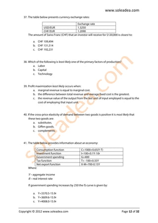 www.soleadea.com
   37. The table below presents currency exchange rates:

                                               Exchange rate
                  USD/EUR                      1.3250
                  CHF/EUR                      1.2090
       The amount of Swiss Franc (CHF) that an investor will receive for $120,000 is closest to:

           a. CHF 109,494
           b. CHF 131,514
           c. CHF 192,231



   38. Which of the following is least likely one of the primary factors of production?
          a. Labor
          b. Capital
          c. Technology



   39. Profit maximization least likely occurs when:
           a. marginal revenue is equal to marginal cost.
           b. the difference between total revenue and average fixed cost is the greatest.
           c. the revenue value of the output from the last unit of input employed is equal to the
               cost of employing that input unit.



   40. If the cross-price elasticity of demand between two goods is positive it is most likely that
        these two goods are:
            a. substitutes.
            b. Giffen goods.
            c. complements.



   41. The table below provides information about an economy:

            Consumption function                    C=1000+0.65(Y-T)
            Investment function                     I=100+0.1Y-10r
            Government spending                     G=400
            Tax function                            T= -100+0.35Y
            Net export function                     X-M=700-0.15Y
       Where:

       Y – aggregate income
       R – real interest rate

       If government spending increases by 250 the IS curve is given by:

           a. Y=3370.5-15.9r
           b. Y=3609.6-15.9r
           c. Y=4008.0-15.9r


Copyright © 2012 www.soleadea.com                                                         Page 12 of 32
 