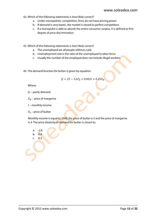 www.soleadea.com
   42. Which of the following statements is least likely correct?
          a. Under monopolistic competition, firms do not have pricing power.
          b. If demand is very elastic, the market is closed to perfect competition.
          c. If a monopolist is able to absorb the entire consumer surplus, it is defined as first
              degree of price discrimination.



   43. Which of the following statements is least likely correct?
          a. The unemployed are all people without a job.
          b. Unemployment rate is the ratio of the unemployed to labor force.
          c. Usually the number of the employed does not include illegal workers.



   44. The demand function for butter is given by equation:

                                   ܳ = 25 − 2.6ܲ஻ + 0.002‫ܲ51.0 + ܫ‬ெ

      Where:

      ܳ – yearly demand

      ܲெ – price of margarine

      ‫ – ܫ‬monthly income

      ܲ஻ – price of butter

       Monthly income is equal to 3000, the price of butter is 3 and the price of margarine
       is 4. The price elasticity of demand for butter is closest to:

           a. –2.6
           b. -0.4
           c. -0.3




Copyright © 2012 www.soleadea.com                                                     Page 13 of 32
 