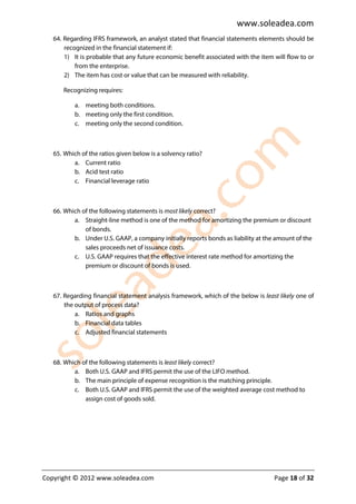 www.soleadea.com
   64. Regarding IFRS framework, an analyst stated that financial statements elements should be
       recognized in the financial statement if:
       1) It is probable that any future economic benefit associated with the item will flow to or
           from the enterprise.
       2) The item has cost or value that can be measured with reliability.

      Recognizing requires:

           a. meeting both conditions.
           b. meeting only the first condition.
           c. meeting only the second condition.



   65. Which of the ratios given below is a solvency ratio?
          a. Current ratio
          b. Acid test ratio
          c. Financial leverage ratio



   66. Which of the following statements is most likely correct?
          a. Straight-line method is one of the method for amortizing the premium or discount
              of bonds.
          b. Under U.S. GAAP, a company initially reports bonds as liability at the amount of the
              sales proceeds net of issuance costs.
          c. U.S. GAAP requires that the effective interest rate method for amortizing the
              premium or discount of bonds is used.



   67. Regarding financial statement analysis framework, which of the below is least likely one of
       the output of process data?
           a. Ratios and graphs
           b. Financial data tables
           c. Adjusted financial statements



   68. Which of the following statements is least likely correct?
          a. Both U.S. GAAP and IFRS permit the use of the LIFO method.
          b. The main principle of expense recognition is the matching principle.
          c. Both U.S. GAAP and IFRS permit the use of the weighted average cost method to
              assign cost of goods sold.




Copyright © 2012 www.soleadea.com                                                  Page 18 of 32
 