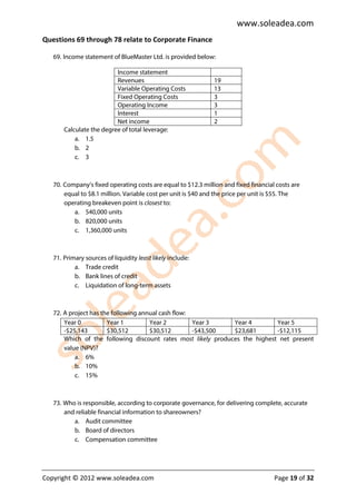 www.soleadea.com
Questions 69 through 78 relate to Corporate Finance

   69. Income statement of BlueMaster Ltd. is provided below:

                          Income statement
                          Revenues                             19
                          Variable Operating Costs             13
                          Fixed Operating Costs                3
                          Operating Income                     3
                          Interest                             1
                          Net income                           2
       Calculate the degree of total leverage:
           a. 1.5
           b. 2
           c. 3



   70. Company’s fixed operating costs are equal to $12.3 million and fixed financial costs are
       equal to $8.1 million. Variable cost per unit is $40 and the price per unit is $55. The
       operating breakeven point is closest to:
          a. 540,000 units
          b. 820,000 units
          c. 1,360,000 units



   71. Primary sources of liquidity least likely include:
           a. Trade credit
           b. Bank lines of credit
           c. Liquidation of long-term assets



   72. A project has the following annual cash flow:
       Year 0          Year 1         Year 2         Year 3    Year 4        Year 5
       -$25,143        $30,512        $30,512        -$43,500  $23,681       -$12,115
       Which of the following discount rates most likely produces the highest net present
       value (NPV)?
           a. 6%
           b. 10%
           c. 15%



   73. Who is responsible, according to corporate governance, for delivering complete, accurate
       and reliable financial information to shareowners?
          a. Audit committee
          b. Board of directors
          c. Compensation committee




Copyright © 2012 www.soleadea.com                                                    Page 19 of 32
 