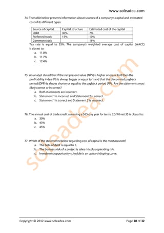 www.soleadea.com
   74. The table below presents information about sources of a company’s capital and estimated
       cost of its different types:

           Source of capital  Capital structure         Estimated cost of the capital
           Debt               30%                       7%
           Preferred stock    15%                       10%
           Common stock                                 16%
       Tax rate is equal to 35%. The company’s         weighted average cost of capital (WACC)
       is closest to:
            a. 11.0%
            b. 11.7%
            c. 12.4%



   75. An analyst stated that if the net present value (NPV) is higher or equal to 0 then the
       profitability index (PI) is always bigger or equal to 1 and that the discounted payback
       period (DPP) is always shorter or equal to the payback period (PP). Are the statements most
       likely correct or incorrect?
            a. Both statements are incorrect.
            b. Statement 1 is incorrect and Statement 2 is correct.
            c. Statement 1 is correct and Statement 2 is incorrect.



   76. The annual cost of trade credit assuming a 365-day year for terms 2.5/10 net 35 is closest to:
           a. 30%
           b. 43%
           c. 45%



   77. Which of the statements below regarding cost of capital is the most accurate?
          a. The beta of debt is equal to 1.
          b. The business risk of a project is sales risk plus operating risk.
          c. Investment opportunity schedule is an upward-sloping curve.




Copyright © 2012 www.soleadea.com                                                      Page 20 of 32
 