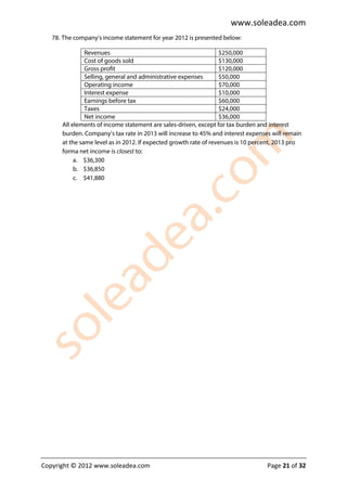 www.soleadea.com
   78. The company’s income statement for year 2012 is presented below:

               Revenues                                           $250,000
               Cost of goods sold                                 $130,000
               Gross profit                                       $120,000
               Selling, general and administrative expenses       $50,000
               Operating income                                   $70,000
               Interest expense                                   $10,000
               Earnings before tax                                $60,000
               Taxes                                              $24,000
               Net income                                         $36,000
      All elements of income statement are sales-driven, except for tax burden and interest
      burden. Company’s tax rate in 2013 will increase to 45% and interest expenses will remain
      at the same level as in 2012. If expected growth rate of revenues is 10 percent, 2013 pro
      forma net income is closest to:
           a. $36,300
           b. $36,850
           c. $41,880




Copyright © 2012 www.soleadea.com                                                 Page 21 of 32
 