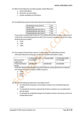 www.soleadea.com
   85. Which of the following most likely impedes market efficiency?
          a. Active arbitrageurs
          b. Restriction on short selling
          c. Greater availability of information



   86. The table below presents information about the company’s stock:

                          Dividend per share (Year 0)             $10
                          Payout ratio                            20%
                          Dividend growth rate (Year 1)           12%
                          Dividend growth rate (Year 2)           12%
                          Dividend growth rate (Year 3)           12%
      If an investors’ required rate of return is 11%, and the value of the company’s stock (Year 0)
      is $90, what is the dividend growth rate after Year 3 (in your calculations use the two-stage
      dividend discount model)?
           a. -9.2%
           b. -5.4%
           c. -4.8%



   87. The company’s financial year ends on 31 of December. The table below presents
       information about the company’s net income and total shareholders’ equity:

                               31 December 1999       1 January 2000     31 December 2000
      Net income for           $15,254,890                               $17,312,800
      a given year
      Total shareholders’      $80,400,000            $80,400,000        $85,000,000
      equity
      If only the equity existing at beginning of the 2000 was used to generate the company’s
      net income, the return on equity in 2000 is closest to:
           a. 19.0%
           b. 20.9%
           c. 21.5%



   88. Which of the following statements is least likely correct?
          a. To calculate the company’s cost of equity, investors can use dividend discount
              model.
          b. To calculate the minimum required rate of return, investors can use capital asset
              pricing model.
          c. To calculate the weighted average cost of capital, investors commonly use the cost
              of debt before taxes.




Copyright © 2012 www.soleadea.com                                                    Page 23 of 32
 