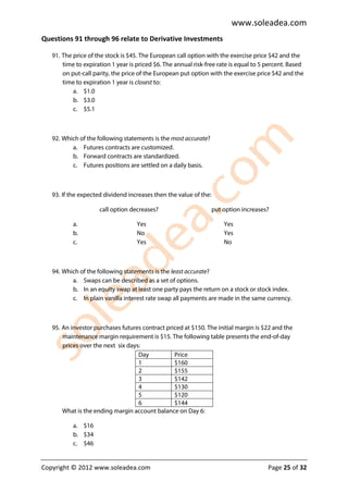 www.soleadea.com
Questions 91 through 96 relate to Derivative Investments

   91. The price of the stock is $45. The European call option with the exercise price $42 and the
       time to expiration 1 year is priced $6. The annual risk-free rate is equal to 5 percent. Based
       on put-call parity, the price of the European put option with the exercise price $42 and the
       time to expiration 1 year is closest to:
           a. $1.0
           b. $3.0
           c. $5.1



   92. Which of the following statements is the most accurate?
          a. Futures contracts are customized.
          b. Forward contracts are standardized.
          c. Futures positions are settled on a daily basis.



   93. If the expected dividend increases then the value of the:

                     call option decreases?                        put option increases?

           a.                       Yes                                Yes
           b.                       No                                 Yes
           c.                       Yes                                No



   94. Which of the following statements is the least accurate?
          a. Swaps can be described as a set of options.
          b. In an equity swap at least one party pays the return on a stock or stock index.
          c. In plain vanilla interest rate swap all payments are made in the same currency.



   95. An investor purchases futures contract priced at $150. The initial margin is $22 and the
       maintenance margin requirement is $15. The following table presents the end-of-day
       prices over the next six days:
                                    Day          Price
                                    1            $160
                                    2            $155
                                    3            $142
                                    4            $130
                                    5            $120
                                    6            $144
       What is the ending margin account balance on Day 6:

           a. $16
           b. $34
           c. $46


Copyright © 2012 www.soleadea.com                                                      Page 25 of 32
 