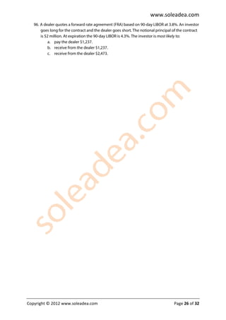 www.soleadea.com
   96. A dealer quotes a forward rate agreement (FRA) based on 90-day LIBOR at 3.8%. An investor
       goes long for the contract and the dealer goes short. The notional principal of the contract
       is $2 million. At expiration the 90-day LIBOR is 4.3%. The investor is most likely to:
            a. pay the dealer $1,237.
            b. receive from the dealer $1,237.
            c. receive from the dealer $2,473.




Copyright © 2012 www.soleadea.com                                                   Page 26 of 32
 