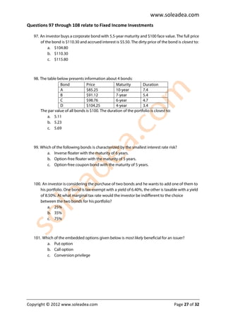 www.soleadea.com
Questions 97 through 108 relate to Fixed Income Investments

   97. An investor buys a corporate bond with 5.5-year maturity and $100 face value. The full price
       of the bond is $110.30 and accrued interest is $5.50. The dirty price of the bond is closest to:
           a. $104.80
           b. $110.30
           c. $115.80



   98. The table below presents information about 4 bonds:
                  Bond            Price            Maturity         Duration
                  A               $85.25           10-year          7.4
                  B               $91.12           7-year           5.4
                  C               $98.76           6-year           4.7
                  D               $104.25          4-year           3.4
       The par value of all bonds is $100. The duration of the portfolio is closest to:
           a. 5.11
           b. 5.23
           c. 5.69



   99. Which of the following bonds is characterized by the smallest interest rate risk?
          a. Inverse floater with the maturity of 6 years.
          b. Option-free floater with the maturity of 5 years.
          c. Option-free coupon bond with the maturity of 5 years.



   100. An investor is considering the purchase of two bonds and he wants to add one of them to
      his portfolio. One bond is tax-exempt with a yield of 6.40%, the other is taxable with a yield
      of 8.50%. At what marginal tax rate would the investor be indifferent to the choice
      between the two bonds for his portfolio?
          a. 25%
          b. 35%
          c. 75%



   101. Which of the embedded options given below is most likely beneficial for an issuer?
          a. Put option
          b. Call option
          c. Conversion privilege




Copyright © 2012 www.soleadea.com                                                         Page 27 of 32
 