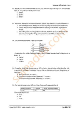 www.soleadea.com
   102. A $100 par value bond with a 6% coupon paid semiannually, maturing in 15 years sells for
      $103.40. The yield to maturity is closest to:
           a. 5.66%
           b. 5.74%
           c. 6.52%



   103. Regarding theories of the term structure of interest rates the least accurate statement is:
          a. The pure expectation theory can be used to justify any shape of the yield curve.
          b. One of the variants of the preferred habitat theory is the market segmentation
              theory.
          c. According to the liquidity preference theory, the term structure of interest rates
              depends, among other things, on expectations about future interest rates.



   104. The table below presents Treasury spot rates:

                                    Year          Spot rate
                                    0.5           2.40%
                                    1.0           2.55%
                                    1.5           2.90%
                                    2.0           3.00%
       The arbitrage-free value of a 2-year Treasury with $100 par value and 5.40% coupon rate is
       closest to:
           a. $99.98
           b. $98.93
           c. $104.65



   105. An analyst stated that duration can be defined as the first derivative of bond’s value with
      respect to its yield and a measure of interest risk. Are the statements most likely correct or
      incorrect?
          a. Both statements are correct.
          b. Statement 1 is incorrect and Statement 2 is correct.
          c. Statement 1 is correct and Statement 2 is incorrect.



   106. The table below provides different kind of spreads for a putable bond:

                  Nominal spread         Z-spread       Option adjusted spread
                  1.5%                   2%             3%
       What is the option cost?
         a. 0.5%
         b. 1%
         c. 1.5%




Copyright © 2012 www.soleadea.com                                                      Page 28 of 32
 