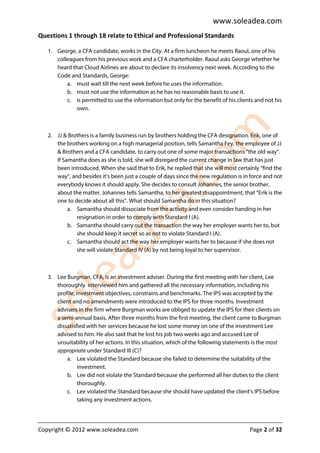 www.soleadea.com
Questions 1 through 18 relate to Ethical and Professional Standards

   1. George, a CFA candidate, works in the City. At a firm luncheon he meets Raoul, one of his
      colleagues from his previous work and a CFA charterholder. Raoul asks George whether he
      heard that Cloud Airlines are about to declare its insolvency next week. According to the
      Code and Standards, George:
          a. must wait till the next week before he uses the information.
          b. must not use the information as he has no reasonable basis to use it.
          c. is permitted to use the information but only for the benefit of his clients and not his
              own.



   2. JJ & Brothers is a family business run by brothers holding the CFA designation. Erik, one of
      the brothers working on a high managerial position, tells Samantha Fey, the employee of JJ
      & Brothers and a CFA candidate, to carry out one of some major transactions “the old way”.
      If Samantha does as she is told, she will disregard the current change in law that has just
      been introduced. When she said that to Erik, he replied that she will most certainly “find the
      way”, and besides it’s been just a couple of days since the new regulation is in force and not
      everybody knows it should apply. She decides to consult Johannes, the senior brother,
      about the matter. Johannes tells Samantha, to her greatest disappointment, that “Erik is the
      one to decide about all this”. What should Samantha do in this situation?
           a. Samantha should dissociate from the activity and even consider handing in her
              resignation in order to comply with Standard I (A).
           b. Samantha should carry out the transaction the way her employer wants her to, but
              she should keep it secret so as not to violate Standard I (A).
           c. Samantha should act the way her employer wants her to because if she does not
              she will violate Standard IV (A) by not being loyal to her supervisor.



   3. Lee Burgman, CFA, is an investment adviser. During the first meeting with her client, Lee
      thoroughly interviewed him and gathered all the necessary information, including his
      profile, investment objectives, constrains and benchmarks. The IPS was accepted by the
      client and no amendments were introduced to the IPS for three months. Investment
      advisers in the firm where Burgman works are obliged to update the IPS for their clients on
      a semi-annual basis. After three months from the first meeting, the client came to Burgman
      dissatisfied with her services because he lost some money on one of the investment Lee
      advised to him. He also said that he lost his job two weeks ago and accused Lee of
      unsuitability of her actions. In this situation, which of the following statements is the most
      appropriate under Standard III (C)?
          a. Lee violated the Standard because she failed to determine the suitability of the
                investment.
          b. Lee did not violate the Standard because she performed all her duties to the client
                thoroughly.
          c. Lee violated the Standard because she should have updated the client’s IPS before
                taking any investment actions.




Copyright © 2012 www.soleadea.com                                                      Page 2 of 32
 