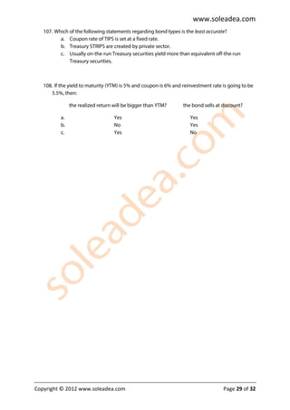 www.soleadea.com
   107. Which of the following statements regarding bond types is the least accurate?
          a. Coupon rate of TIPS is set at a fixed rate.
          b. Treasury STRIPS are created by private sector.
          c. Usually on-the-run Treasury securities yield more than equivalent off-the-run
              Treasury securities.



   108. If the yield to maturity (YTM) is 5% and coupon is 6% and reinvestment rate is going to be
      5.5%, then:

               the realized return will be bigger than YTM?       the bond sells at discount?

          a.                       Yes                               Yes
          b.                       No                                Yes
          c.                       Yes                               No




Copyright © 2012 www.soleadea.com                                                   Page 29 of 32
 