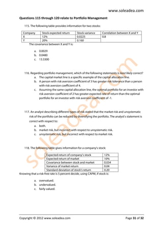 www.soleadea.com
Questions 115 through 120 relate to Portfolio Management

    115. The following table provides information for two stocks:

  Company      Stock expected return           Stock variance       Correlation between X and Y
  X            12%                             0.0225               0.8
  Y            20%                             0.160
     The covariance between X and Y is:

            a. 0.0029
            b. 0.0480
            c. 13.3300



    116. Regarding portfolio management, which of the following statements is least likely correct?
           a. The capital market line is a specific example of the capital allocation line.
           b. A person with risk aversion coefficient of 3 has greater risk tolerance than a person
               with risk aversion coefficient of 4.
           c. Assuming the same capital allocation line, the optimal portfolio for an investor with
               risk aversion coefficient of 2 has greater expected rate of return than the optimal
               portfolio for an investor with risk aversion coefficient of -1.



    117. An analyst describing different types of risk stated that the market risk and unsystematic
        risk of the portfolio can be reduced by diversifying the portfolio. The analyst’s statement is
        correct with respect to:
            a. both.
            b. market risk, but incorrect with respect to unsystematic risk.
            c. unsystematic risk, but incorrect with respect to market risk.



    118. The following table gives information for a company’s stock:

                      Expected return of company’s stock              12%
                      Expected return of market                       10%
                      Covariance between stock and market             0.034
                      Variance of market return                       0.04
                      Standard deviation of stock’s return            0.20
Knowing that a risk-free rate is 5 percent decide, using CAPM, if stock is:

            a. overvalued.
            b. undervalued.
            c. fairly valued.




Copyright © 2012 www.soleadea.com                                                       Page 31 of 32
 