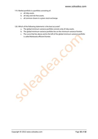 www.soleadea.com
   119. Market portfolio is a portfolio consisting of:
          a. all risky assets.
          b. all risky and risk-free assets.
          c. all common shares in a given stock exchange.



   120. Which of the following statements is the least accurate?
          a. The global minimum-variance portfolio consists only of risky assets.
          b. The global minimum-variance portfolio lies on the minimum-variance frontier.
          c. The curve that lies above and to the left of the global minimum-variance portfolio
              is called Markowitz efficient frontier.




Copyright © 2012 www.soleadea.com                                                 Page 32 of 32
 