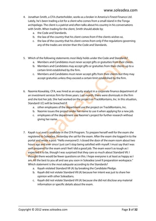 www.soleadea.com
   4. Jonathan Smith, a CFA charterholder, works as a broker in America's Finest Finance Ltd.
      Lately, he’s been trading a lot for a client who comes from a small island in the Tonga
      archipelago. The client is a patriot and often talks about his country in his conversations
      with Smith. When trading for the client, Smith should abide by:
          a. the Code and Standards.
          b. the law of the country that his client comes from if the clients wishes so.
          c. the law of the country that his client comes from only if the regulations governing
               any of the trades are stricter than the Code and Standards.



   5. Which of the following statements most likely holds under the Code and Standards?
         a. Members and Candidates must never accept gifts or gratuities from their clients.
         b. Members and Candidates may accept gifts or gratuities from their clients up to a
             certain limit established by the firm.
         c. Members and Candidates must never accept gifts from their clients but they may
             accept gratuities unless they exceed a certain limit established by the firm.



   6. Naomie Kowalsky, CFA, was hired as an equity analyst in a corporate finance department of
      an investment services firm for three years. Last month, there were dismissals in the firm
      and she lost her job. She had worked on the project on TrackMontains, Inc. In this situation,
      Standard I (C) will be breached if:
          a. other employees of the department use the project on TrackMontains, Inc.
          b. Naomie issues the project under her name to use it when applying for a new job.
          c. employees of the department use Naomie’s project for further research without
              giving her name.



   7. Kayah is a Level I candidate in the CFA Program. To prepare herself well for the exam she
      registered to Soleadea. Yesterday she sat for the exam. After the exam she logged in to the
      portal and wrote a post: “Hello everyone☺. I closed the door of the exam room about two
      hours ago and ever since I just can’t stop being satisfied with myself. I must say that I was
      well prepared for the exam and I feel I did a good job. The exam wasn’t as tough as I
      expected it to be, though I was surprised that they care so much about Standard VII. I
      thought there would be fewer questions on this. I hope everyone is at least as happy as I
      am. All the best to you all and see you soon in Soleadea Level II preparation workspace.”
      Which statement is the most adequate according to the Standards?
          a. Kayah violated Standard VII (A) by breaking the Candidate Pledge.
          b. Kayah did not violate Standard VII (A) because her intent was just to share her
               opinion with other Soleadians.
          c. Kayah did not violate Standard VII (A) because she did not disclose any material
               information or specific details about the exam.




Copyright © 2012 www.soleadea.com                                                     Page 3 of 32
 