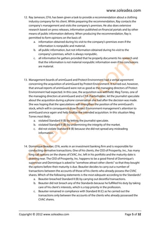 www.soleadea.com
   12. Ray Jameson, CFA, has been given a task to provide a recommendation about a clothing
       industry company for his client. While preparing the recommendation, Ray contacts the
       company’s management and visits the company’s premises. He also does extensive
       research based on press releases, information published on financial portals and by other
       means of public information delivery. When producing the recommendation, Ray is
       permitted to form opinions on the basis of:
           a. information obtained during his visit to the company’s premises even if the
               information is nonpublic and material.
           b. all public information, but not information obtained during his visit to the
               company’s premises, which is always nonpublic.
           c. all information he gathers provided that he properly documents his research and
               that the information is not material nonpublic information even if his conclusions
               are material.



   13. Management boards of animGuard and Protect Environment had a verbal agreement
       concerning the acquisition of animGuard by Protect Environment. It turned out, however,
       that annual reports of animGuard were not as good as the managing directors of Protect
       Environment had expected. In this case, the acquisition was withheld. Meg Torres, one of
       the managing directors at animGuard and a CFA charterholder, let the journalist speculate
       about the acquisition during a phone conversation she had after the decision was made.
       She was hoping that the speculations will strengthen the position of the animGuard’s
       stock, which will in consequence draw Protect Environment management’s attention to
       animGuard once again and help finalize the intended acquisition. In this situation Meg
       Torres most likely:
           a. violated Standard II (B) by letting the journalist speculate.
           b. violated Standard II (B) by undermining the integrity of the market.
           c. did not violate Standard II (B) because she did not spread any misleading
               information.



   14. Dominique Beautier, CFA, works in an investment banking firm and is responsible for
       conducting derivative transactions. One of his clients, the CEO of Prosperity, Inc., has many
       long call options on the shares of CVAC, Inc. left in his portfolio and the maturity date is
       drawing near. The CEO of Prosperity, Inc. happens to be a good friend of Dominique’s
       supervisor and Dominique is asked to “somehow attract other clients” so that they bought
       the options before their maturity is due. Beautier decides to carry out a number of
       transactions between the accounts of those of his clients who already possess the CVAC
       shares. Which of the following statements is the most adequate according to the Standards?
           a. Beautier breached Standard II (B) by carrying out deceitful transactions.
           b. Beautier did not breach any of the Standards because he fulfilled his duty by taking
               care of his client’s interests, which is a top priority in the profession.
           c. Beautier remained in compliance with Standard III (C) as he carried out the
               transactions only between the accounts of the clients who already possessed the
               CVAC shares.




Copyright © 2012 www.soleadea.com                                                     Page 5 of 32
 