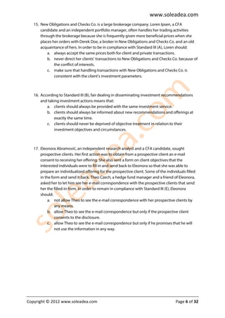 www.soleadea.com
   15. New Obligations and Checks Co. is a large brokerage company. Loren Ipsen, a CFA
       candidate and an independent portfolio manager, often handles her trading activities
       through the brokerage because she is frequently given more beneficial prices when she
       places her orders with Derek Doe, a broker in New Obligations and Checks Co. and an old
       acquaintance of hers. In order to be in compliance with Standard III (A), Loren should:
           a. always accept the same prices both for client and private transactions.
           b. never direct her clients’ transactions to New Obligations and Checks Co. because of
               the conflict of interests.
           c. make sure that handling transactions with New Obligations and Checks Co. is
               consistent with the client’s investment parameters.



   16. According to Standard III (B), fair dealing in disseminating investment recommendations
       and taking investment actions means that:
          a. clients should always be provided with the same investment service.
          b. clients should always be informed about new recommendations and offerings at
               exactly the same time.
          c. clients should never be deprived of objective treatment in relation to their
               investment objectives and circumstances.



   17. Eleonora Abramović, an independent research analyst and a CFA candidate, sought
       prospective clients. Her first action was to obtain from a prospective client an e-mail
       consent to receiving her offering. She also sent a form on client objectives that the
       interested individuals were to fill in and send back to Eleonora so that she was able to
       prepare an individualized offering for the prospective client. Some of the individuals filled
       in the form and send it back. Theo Czech, a hedge fund manager and a friend of Eleonora,
       asked her to let him see her e-mail correspondence with the prospective clients that send
       her the filled-in form. In order to remain in compliance with Standard III (E), Eleonora
       should:
            a. not allow Theo to see the e-mail correspondence with her prospective clients by
                any means.
            b. allow Theo to see the e-mail correspondence but only if the prospective client
                consents to the disclosure.
            c. allow Theo to see the e-mail correspondence but only if he promises that he will
                not use the information in any way.




Copyright © 2012 www.soleadea.com                                                       Page 6 of 32
 