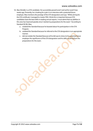 www.soleadea.com
   18. Max Shindler is a CFA candidate. He successfully passed Level I and sat for Level II two
       weeks ago. Presently, he is looking for a job. In an interview with a potential future
       employer, Max mentions the prestige of the CFA designation and says: “While aiming for
       the CFA certificate I managed to master FRA. I think this is important because CFA
       candidates have the best skills in reading annual reports. I must admit that my abilities in
       this area has improved greatly since I started my preparations for the exam.” According to
       Standard VII (B), Max:
            a. violated the Standard because he boasted about his participation in the CFA
               Program.
            b. violated the Standard because he referred to the CFA designation in an appropriate
               manner.
            c. did not violate the Standard because all he did was to stress to his potential future
               employer the significance of the CFA designation and his skills resulting from the
               preparations for the exam.




Copyright © 2012 www.soleadea.com                                                     Page 7 of 32
 