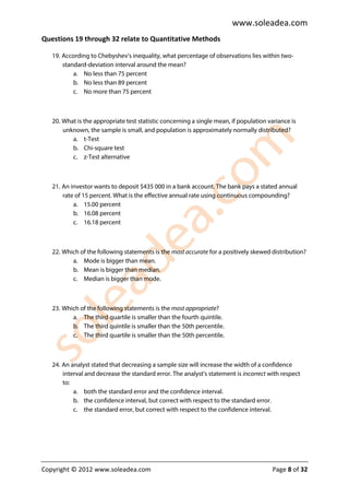 www.soleadea.com
Questions 19 through 32 relate to Quantitative Methods

   19. According to Chebyshev’s inequality, what percentage of observations lies within two-
       standard-deviation interval around the mean?
           a. No less than 75 percent
           b. No less than 89 percent
           c. No more than 75 percent



   20. What is the appropriate test statistic concerning a single mean, if population variance is
       unknown, the sample is small, and population is approximately normally distributed?
          a. t-Test
          b. Chi-square test
          c. z-Test alternative



   21. An investor wants to deposit $435 000 in a bank account. The bank pays a stated annual
       rate of 15 percent. What is the effective annual rate using continuous compounding?
           a. 15.00 percent
           b. 16.08 percent
           c. 16.18 percent



   22. Which of the following statements is the most accurate for a positively skewed distribution?
          a. Mode is bigger than mean.
          b. Mean is bigger than median.
          c. Median is bigger than mode.



   23. Which of the following statements is the most appropriate?
          a. The third quartile is smaller than the fourth quintile.
          b. The third quintile is smaller than the 50th percentile.
          c. The third quartile is smaller than the 50th percentile.



   24. An analyst stated that decreasing a sample size will increase the width of a confidence
       interval and decrease the standard error. The analyst’s statement is incorrect with respect
       to:
           a. both the standard error and the confidence interval.
           b. the confidence interval, but correct with respect to the standard error.
           c. the standard error, but correct with respect to the confidence interval.




Copyright © 2012 www.soleadea.com                                                      Page 8 of 32
 